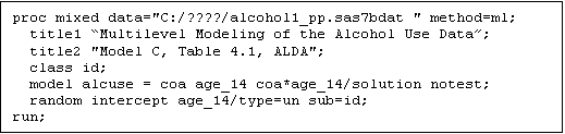 Text Box: proc mixed data="C:/????/alcohol1_pp.sas7bdat " method=ml;
  title1 Multilevel Modeling of the Alcohol Use Data;
  title2 "Model C, Table 4.1, ALDA";
  class id;
  model alcuse = coa age_14 coa*age_14/solution notest;
  random intercept age_14/type=un sub=id;
run;

