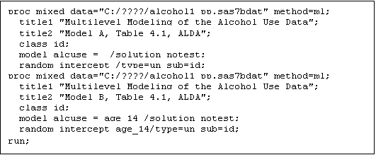Text Box: proc mixed data="C:/????/alcohol1_pp.sas7bdat" method=ml;
  title1 "Multilevel Modeling of the Alcohol Use Data";
  title2 "Model A, Table 4.1, ALDA";
  class id;
  model alcuse =  /solution notest;
  random intercept /type=un sub=id;
proc mixed data="C:/????/alcohol1_pp.sas7bdat" method=ml;
  title1 "Multilevel Modeling of the Alcohol Use Data";
  title2 "Model B, Table 4.1, ALDA";
  class id;
  model alcuse = age_14 /solution notest;
  random intercept age_14/type=un sub=id;
run;
