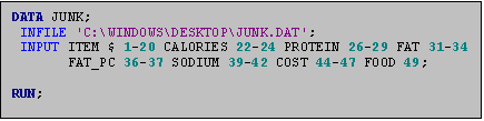 Text Box: DATA JUNK;
 INFILE 'C:\WINDOWS\DESKTOP\JUNK.DAT';
 INPUT ITEM $ 1-20 CALORIES 22-24 PROTEIN 26-29 FAT 31-34
       FAT_PC 36-37 SODIUM 39-42 COST 44-47 FOOD 49;

RUN;
