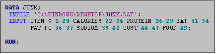 Text Box: DATA JUNK;
 INFILE 'C:\WINDOWS\DESKTOP\JUNK.DAT';
 INPUT ITEM $ 1-20 CALORIES 22-24 PROTEIN 26-29 FAT 31-34
       FAT_PC 36-37 SODIUM 39-42 COST 44-47 FOOD 49;

RUN;
