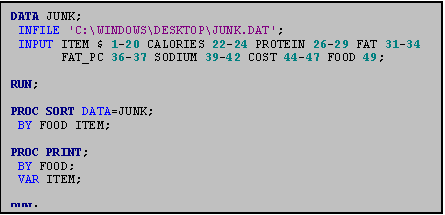 Text Box: DATA JUNK;
 INFILE 'C:\WINDOWS\DESKTOP\JUNK.DAT';
 INPUT ITEM $ 1-20 CALORIES 22-24 PROTEIN 26-29 FAT 31-34
       FAT_PC 36-37 SODIUM 39-42 COST 44-47 FOOD 49;

RUN;

PROC SORT DATA=JUNK;
 BY FOOD ITEM;

PROC PRINT;
 BY FOOD;
 VAR ITEM;

RUN;
