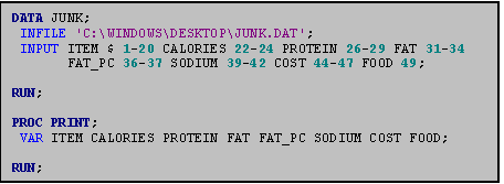 Text Box: DATA JUNK;
 INFILE 'C:\WINDOWS\DESKTOP\JUNK.DAT';
 INPUT ITEM $ 1-20 CALORIES 22-24 PROTEIN 26-29 FAT 31-34 
       FAT_PC 36-37 SODIUM 39-42 COST 44-47 FOOD 49;

RUN;

PROC PRINT;
 VAR ITEM CALORIES PROTEIN FAT FAT_PC SODIUM COST FOOD;

RUN;

