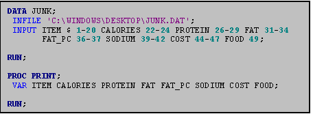 Text Box: DATA JUNK;
 INFILE 'C:\WINDOWS\DESKTOP\JUNK.DAT';
 INPUT ITEM $ 1-20 CALORIES 22-24 PROTEIN 26-29 FAT 31-34 
       FAT_PC 36-37 SODIUM 39-42 COST 44-47 FOOD 49;

RUN;

PROC PRINT;
 VAR ITEM CALORIES PROTEIN FAT FAT_PC SODIUM COST FOOD;

RUN;

