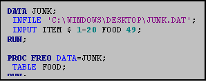 Text Box: DATA JUNK;
 INFILE 'C:\WINDOWS\DESKTOP\JUNK.DAT';
 INPUT ITEM $ 1-20 FOOD 49;
RUN;

PROC FREQ DATA=JUNK;
 TABLE FOOD;
RUN;
