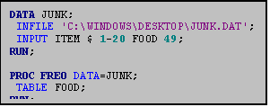 Text Box: DATA JUNK;
 INFILE 'C:\WINDOWS\DESKTOP\JUNK.DAT';
 INPUT ITEM $ 1-20 FOOD 49;
RUN;

PROC FREQ DATA=JUNK;
 TABLE FOOD;
RUN;
