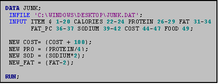 Text Box: DATA JUNK;
 INFILE 'C:\WINDOWS\DESKTOP\JUNK.DAT';
 INPUT ITEM $ 1-20 CALORIES 22-24 PROTEIN 26-29 FAT 31-34
       FAT_PC 36-37 SODIUM 39-42 COST 44-47 FOOD 49;

 NEW_COST= (COST + 100);
 NEW_PRO = (PROTEIN/4);
 NEW_SOD = (SODIUM*2);
 NEW_FAT = (FAT-2);

RUN;
