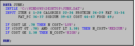 Text Box: DATA JUNK;
 INFILE 'C:\WINDOWS\DESKTOP\JUNK.DAT';
 INPUT ITEM $ 1-20 CALORIES 22-24 PROTEIN 26-29 FAT 31-34 
       FAT_PC 36-37 SODIUM 39-42 COST 44-47 FOOD 49;

 IF COST LE .70 THEN N_COST='LOW';
 IF (COST GT .70) AND (COST LT 1.30) THEN N_COST='MEDIUM';
 IF COST GE 1.30 THEN N_COST='HIGH';

RUN;

