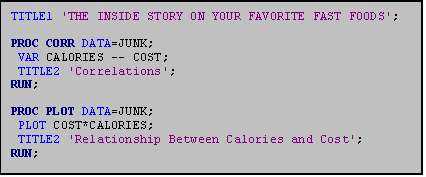 Text Box: TITLE1 'THE INSIDE STORY ON YOUR FAVORITE FAST FOODS';

PROC CORR DATA=JUNK;
 VAR CALORIES -- COST;
 TITLE2 'Correlations';
RUN;

PROC PLOT DATA=JUNK;
 PLOT COST*CALORIES;
 TITLE2 'Relationship Between Calories and Cost';
RUN;
