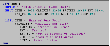 Text Box: DATA JUNK;
 INFILE 'C:\WINDOWS\DESKTOP\JUNK.DAT';
 INPUT ITEM $ 1-20 CALORIES 22-24 PROTEIN 26-29 FAT 31-34 
       FAT_PC 36-37 SODIUM 39-42 COST 44-47 FOOD 49;

 LABEL ITEM = 'Name of Junk Food'
       CALORIES = 'Calories per item'
	   PROTEIN = 'Protein in Grams'
	   FAT = 'Fat tsp'
	   FAT_PC = 'Fat as percent of calories'
	   SODIUM = 'Sodium in milligrams'
	   COST = 'Price of item';
RUN;
