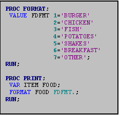 Text Box: PROC FORMAT;
 VALUE FDFMT 1='BURGER' 
             2='CHICKEN' 
             3='FISH' 
             4='POTATOES' 
             5='SHAKES' 
             6='BREAKFAST' 
             7='OTHER';
RUN;

PROC PRINT;
 VAR ITEM FOOD;
 FORMAT FOOD FDFMT.;
RUN;
